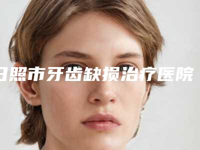 日照市牙齿缺损治疗医院在榜清单十强哪个安全(日照市牙齿缺损治疗口腔医院实力锁定推荐收藏)