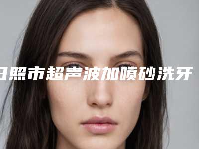 日照市超声波加喷砂洗牙医院上榜名单top10强名单揭晓(日照市超声波加喷砂洗牙口腔医院值得关注)