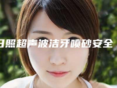 日照超声波洁牙喷砂安全吗会伤害皮肤吗