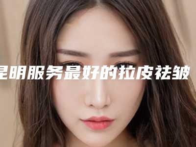 昆明服务最好的拉皮祛皱整形医院是哪家?