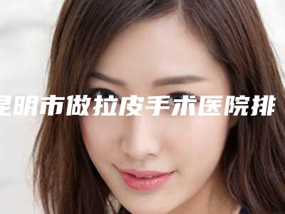 昆明市做拉皮手术医院排名榜前十最新版本公布-排名靠前昆明市整形医院