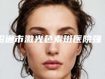 昭通市激光色素斑医院强榜综合实力高-昭通市激光色素斑整形医院