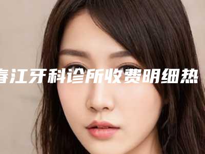 春江牙科诊所收费明细热门一览附激光矫正牙齿案例