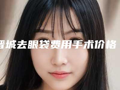 晋城去眼袋费用手术价格大概多少钱