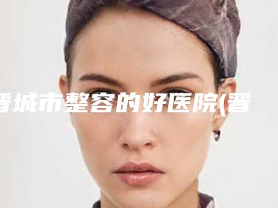 晋城市整容的好医院(晋城矿务局总医院整形美容科攻略)
