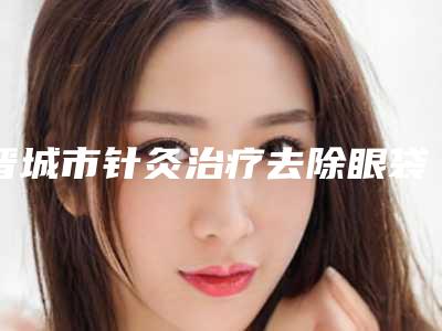 晋城市针灸治疗去除眼袋价格价位表全新一览-晋城市针灸治疗去除眼袋价格多少合理