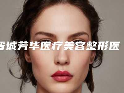 晋城芳华医疗美容整形医院,晋城熙颜医疗美容门诊部哪位专家更厉害