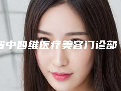 晋中四维医疗美容门诊部价格(费用)清单2025全新火热上线附自体脂肪丰额术案例