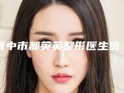 晋中市郝英英整形医生价格表(费用)超全项目闪亮曝光