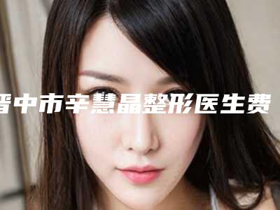 晋中市辛慧晶整形医生费用表明细2025版全新发布