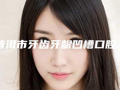 普洱市牙齿牙龈凹槽口腔医生排行top10强内部名单流出-普洱市牙齿牙龈凹槽医生好又不贵