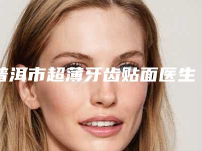 普洱市超薄牙齿贴面医生排行前十位汇总综合-普洱市黄文甫口腔医生