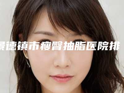 景德镇市瘦臀抽脂医院排名为您塑造好身材-景德镇市瘦臀抽脂整形医院