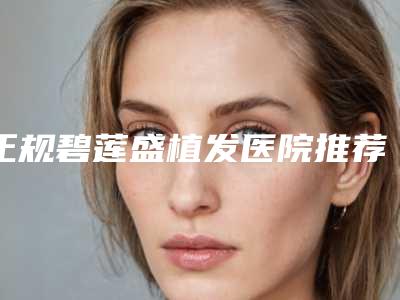 正规碧莲盛植发医院推荐:碧莲盛植发医院前30名一览表