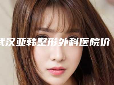 武汉亚韩整形外科医院价格(价目)2025版完整展示-擅长项目整耳朵等