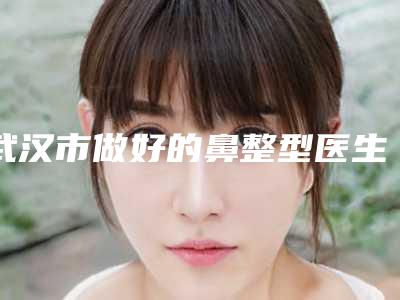 武汉市做好的鼻整型医生-武汉市鼻整型专家前十名排行榜一览榜单发布