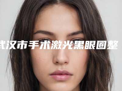 武汉市手术激光黑眼圈整形医院排名前十名焕新啦(武汉尊丽医疗美容整形门诊部是技术实力派)