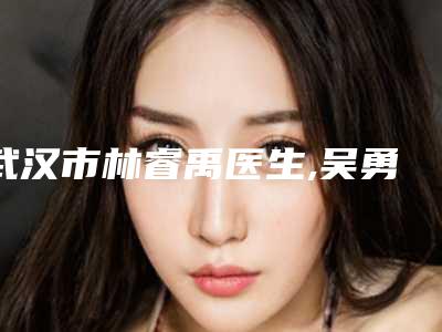 武汉市林睿禹医生,吴勇波医生自体丰胸口碑技术对比出炉