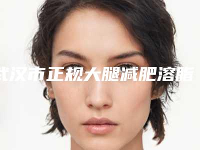 武汉市正规大腿减肥溶脂手术医院-武汉市大腿减肥溶脂手术医院在榜名单综合实力前十位口碑好不好