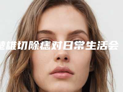楚雄切除痣对日常生活会不会有影响