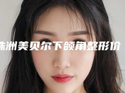 株洲美贝尔下颌角整形价格为什么这么高呢