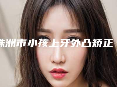 株洲市小孩上牙外凸矫正医院排名榜前10实力碾压(天元曹赛兰诊所口腔科实力口碑都在线)