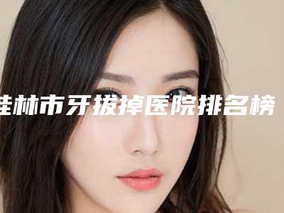 桂林市牙拔掉医院排名榜十强口碑名单发布(桂林市牙拔掉口腔医院效果优势尽显)