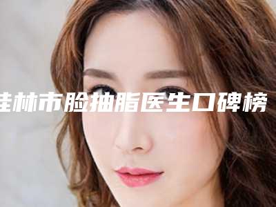 桂林市脸抽脂医生口碑榜前十位细数实力高低(刘菁菁医生都值得选)