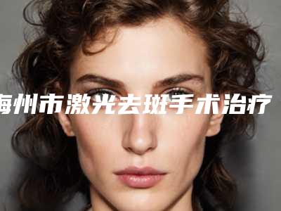 梅州市激光去斑手术治疗医院在榜名单前十佳超全盘点(梅州市激光去斑手术治疗整形医院)