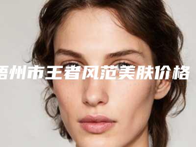 梧州市王者风范美肤价格表释出-梧州市王者风范美肤手术价格是否很贵