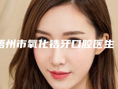 梧州市氧化锆牙口腔医生排名六强年度测评-梧州市氧化锆牙医生排行榜简述
