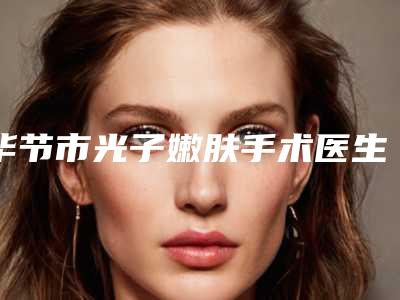 毕节市光子嫩肤手术医生排行网友良心安利-毕节市光子嫩肤手术整形医生