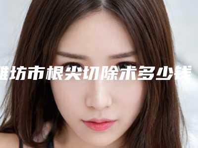 潍坊市根尖切除术多少钱-潍坊市根尖切除术医院在榜名单口碑不错的有哪些