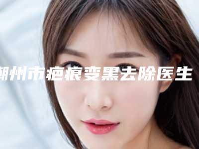 潮州市疤痕变黑去除医生排行榜强榜白名单-潮州市疤痕变黑去除医生