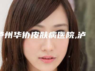 泸州华协皮肤病医院,泸州cq医学美容门诊部技术比拼,实力一清二楚