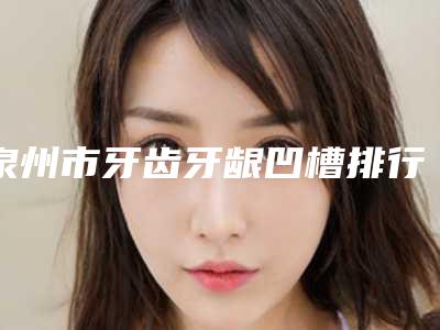 泉州市牙齿牙龈凹槽排行前十强哪个实力棒-泉州市牙齿牙龈凹槽口腔医生