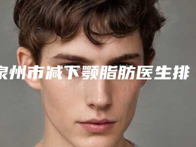 泉州市减下颚脂肪医生排名榜top10强清单一览-蔡品超医生收费亲民技术牛