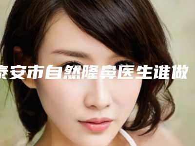 泰安市自然隆鼻医生谁做得好(吴军成医生口碑擅长一览)