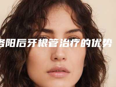 洛阳后牙根管治疗的优势及术后护理事项