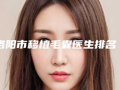 洛阳市移植毛囊医生排名榜前十位花落谁个-韩建群医生正规医院_更专业