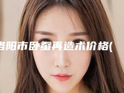 洛阳市卧蚕再造术价格(价目)2025更新(卧蚕再造术均价为：5634元)