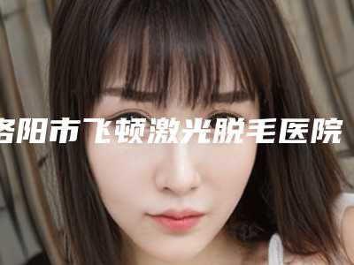 洛阳市飞顿激光脱毛医院口碑排行前十超全名单更新(洛阳市飞顿激光脱毛整形医院)