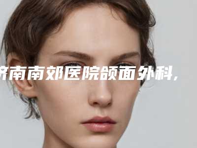 济南南郊医院颌面外科,历城未来医疗美容诊所哪家更便宜价目表PK