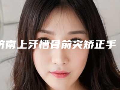 济南上牙槽骨前突矫正手术多久会看到最佳效果