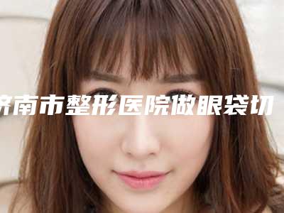 济南市整形医院做眼袋切眉手术医院(济南历下完美密码医疗美容诊所公立名列前三)
