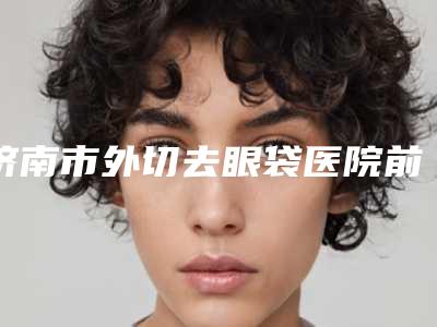 济南市外切去眼袋医院前十强排行入选机构名单公布(济南市外切去眼袋整形医院)