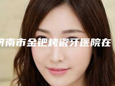 济南市金钯烤瓷牙医院在榜清单前十强靠谱榜单一览（济南市金钯烤瓷牙口腔医院口碑、技术优势、效果一站式科普）