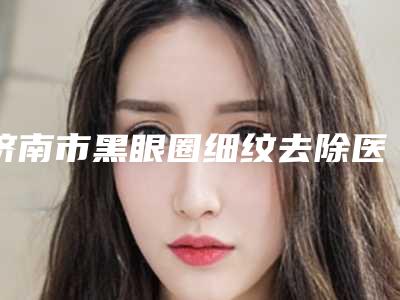 济南市黑眼圈细纹去除医生在榜名单名单送给你-金世咏医生审美技术在线