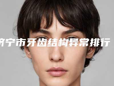 济宁市牙齿结构异常排行前十位2025版发布-济宁市牙齿结构异常口腔医生