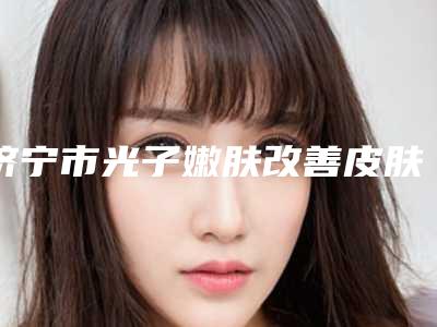 济宁市光子嫩肤改善皮肤松弛医生排行榜前十请知晓-何青青医生靠谱机构医生安利